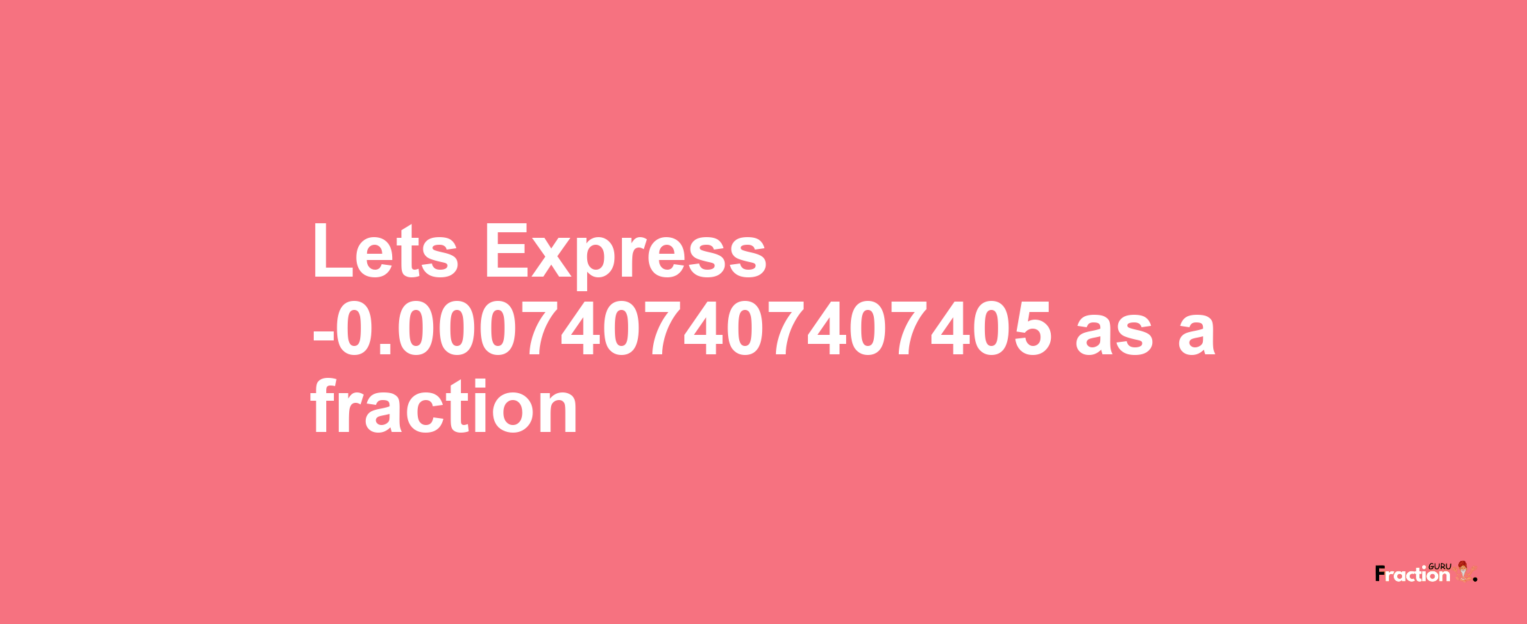 Lets Express -0.0007407407407405 as afraction